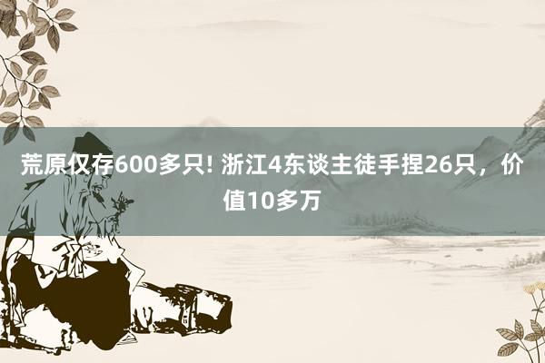 荒原仅存600多只! 浙江4东谈主徒手捏26只，价值10多万